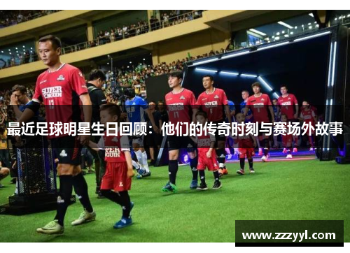 最近足球明星生日回顾：他们的传奇时刻与赛场外故事