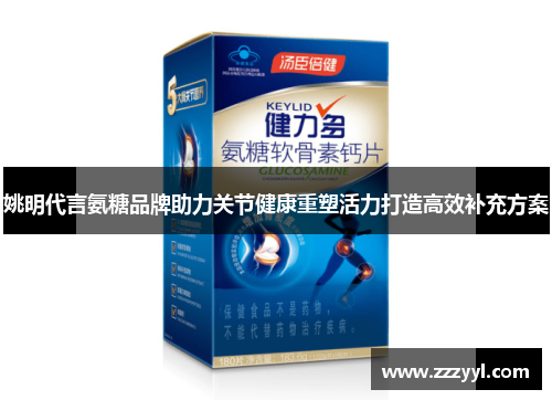 姚明代言氨糖品牌助力关节健康重塑活力打造高效补充方案