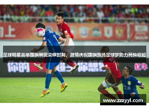 足球明星高举国旗展现荣耀时刻，激情庆祝国旗飘扬足球梦助力民族崛起