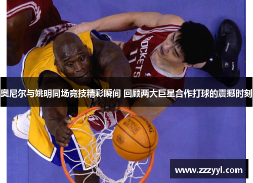 奥尼尔与姚明同场竞技精彩瞬间 回顾两大巨星合作打球的震撼时刻