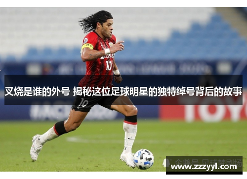 叉烧是谁的外号 揭秘这位足球明星的独特绰号背后的故事