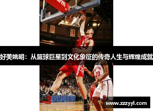 好美姚明：从篮球巨星到文化象征的传奇人生与辉煌成就