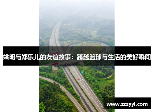 姚明与郑乐儿的友谊故事：跨越篮球与生活的美好瞬间