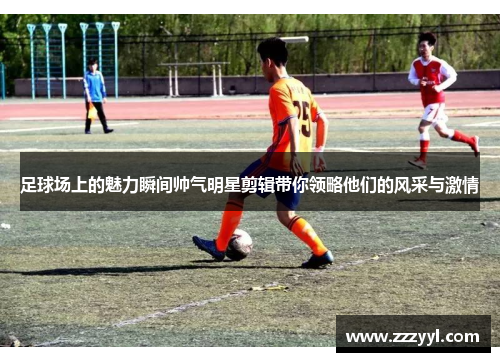 足球场上的魅力瞬间帅气明星剪辑带你领略他们的风采与激情